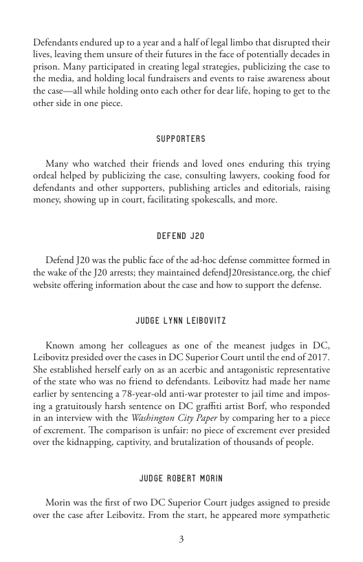 Defendants endured up to 2 year and a half of legal limbo that disrupted their lives, leaving them unsure of their futures in the face of potentially decades in prison. Many participated in creating legal strategies, publicizing the case to the media, and holding local fundraisers and events to raise awareness about the case—all while holding onto each other for dear lfe, hoping to get to the other side in one picce.  SUPPORTERS  Many who watched their friends and loved ones enduring this trying ordeal helped by publicizing the case, consulting lawyers, cooking food for defendants and other supporters, publishing articles and editorials, raising money, showing up in court, facilitating spokescalls, and more.  DEFEND J20  Defend J20 was the public face of the ad-hoe defense commitice formed in the wake of the J20 arrests; they maintained defend] 20resistance.org, the chief website offering information about the case and how to support the defense.  JUDGE LYNN LEIBOVITZ  Known among her colleagues as one of the meanest judges in DC, Leibovitz presided over the cases in DC Superior Court unil the end of 2017. She established herself early on as an acerbic and antagonistic representative of the state who was no friend to defendants. Leibovitz had made her name. carler by sentencing a 78-year-old anti-war protester to jail time and impos- ing a gratuitously harsh sentence on DC graffii artist Borf, who responded in an interview with the Washington City Paper by comparing her to a piece of excrement. The comparison is unfair: no piece of excrement ever presided over the kidnapping, captivity, and brutalization of thousands of people.  JUDGE ROBERT MORIN  Morin was the first of two DC Superior Court judges assigned to preside over the case afier Leibovitz. From the start, he appeared more sympathetic.  3 